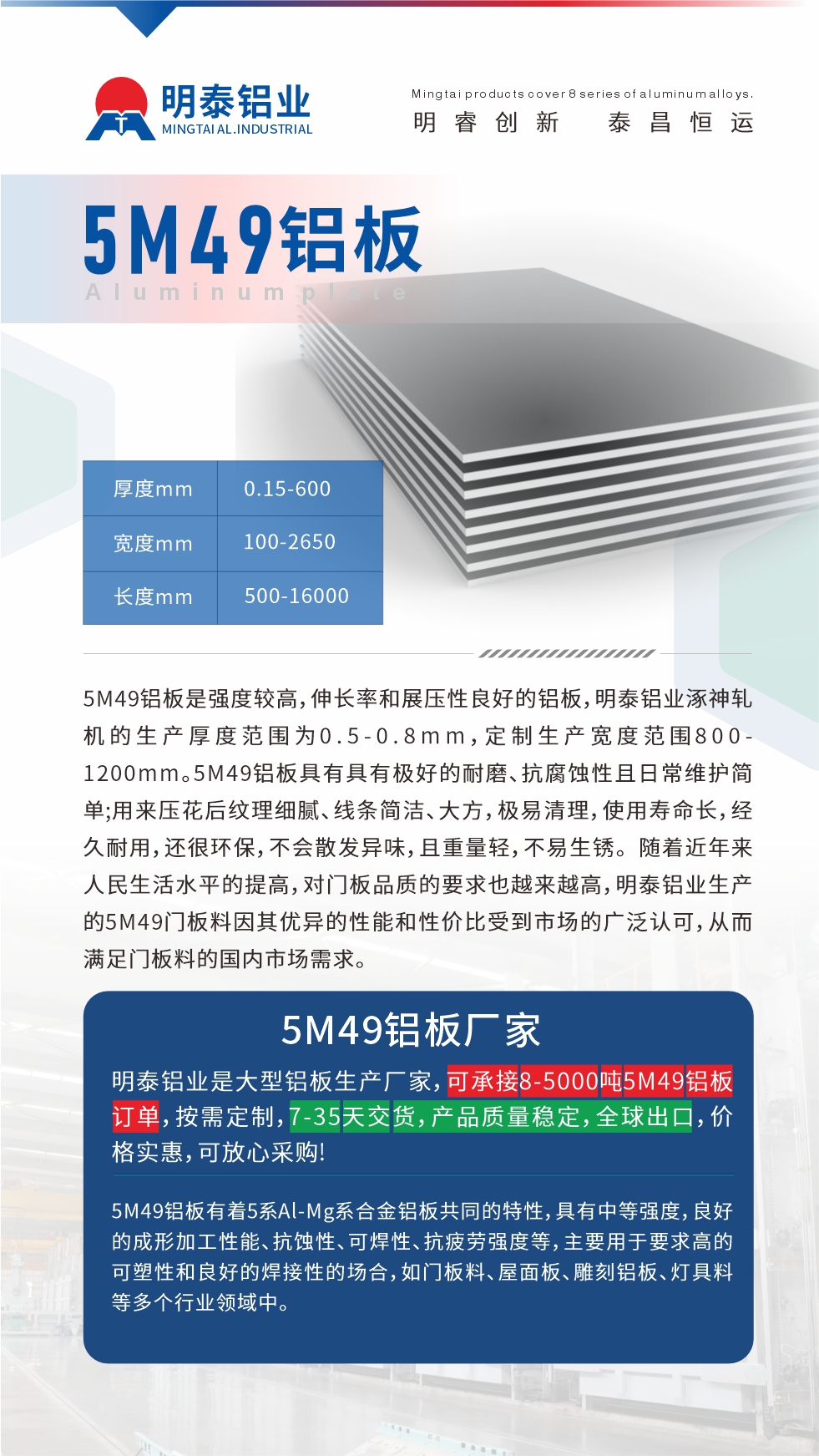 5M49鋁板是強(qiáng)度較高，伸長率和展壓性良好的鋁板，明泰鋁業(yè)涿神軋機(jī)的生產(chǎn)厚度范圍為0.5-0.8mm，定制生產(chǎn)寬度范圍800-1200mm。5M49鋁板具有具有極好的耐磨、抗腐蝕性且日常維護(hù)簡單;用來壓花后紋理細(xì)膩、線條簡潔、大方，極易清理，使用壽命長，經(jīng)久耐用，還很環(huán)保，不會散發(fā)異味，且重量輕，不易生銹。 隨著近年來人民生活水平的提高，對門板品質(zhì)的要求也越來越高，明泰鋁業(yè)生產(chǎn)的5M49門板料因其優(yōu)異的性能和性價比受到市場的廣泛認(rèn)可，從而滿足門板料的國內(nèi)市場需求。
