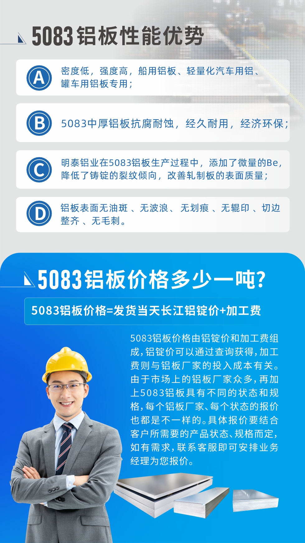 5083鋁板性能優(yōu)勢(shì):1、密度低，強(qiáng)度高，船用鋁板、輕量化汽車(chē)用鋁、罐車(chē)用鋁板專(zhuān)用；2、5083中厚鋁板抗腐耐蝕，經(jīng)久耐用，經(jīng)濟(jì)環(huán)保；3、明泰鋁業(yè)在5083鋁板生產(chǎn)過(guò)程中，添加了微量的Be，降低了鑄錠的裂紋傾向，改善軋制板的表面質(zhì)量；4、鋁板表面無(wú)油斑 、無(wú)波浪、 無(wú)劃痕 、無(wú)輥印 、切邊整齊 、無(wú)毛刺。
5083鋁板價(jià)格信息:5083鋁板價(jià)格由鋁錠價(jià)和加工費(fèi)組成，鋁錠價(jià)可以通過(guò)查詢(xún)獲得，加工費(fèi)則與鋁板廠家的投入成本有關(guān)。由于市場(chǎng)上的鋁板廠家眾多，再加上5083鋁板具有不同的狀態(tài)和規(guī)格，每個(gè)鋁板廠家、每個(gè)狀態(tài)的報(bào)價(jià)也都是不一樣的。具體報(bào)價(jià)要結(jié)合客戶(hù)所需要的產(chǎn)品狀態(tài)、規(guī)格而定，如有需求，聯(lián)系客服即可安排業(yè)務(wù)經(jīng)理為您報(bào)價(jià)。
5083鋁板價(jià)格=發(fā)貨當(dāng)天長(zhǎng)江鋁錠價(jià)+加工費(fèi)。
5083鋁板廠家:河南明泰鋁業(yè)生產(chǎn)5083鋁合金薄板、5083熱鋁板、5083中厚鋁板、5083船用鋁板、5083花紋鋁板等等，按需定制生產(chǎn)，規(guī)格齊全，歡迎來(lái)廠考察參觀，更多相關(guān)產(chǎn)品詳細(xì)信息和優(yōu)惠報(bào)價(jià)，可點(diǎn)擊右側(cè)在線(xiàn)咨詢(xún)，也可撥打咨詢(xún)電話(huà)：0371-67898708快速獲取!