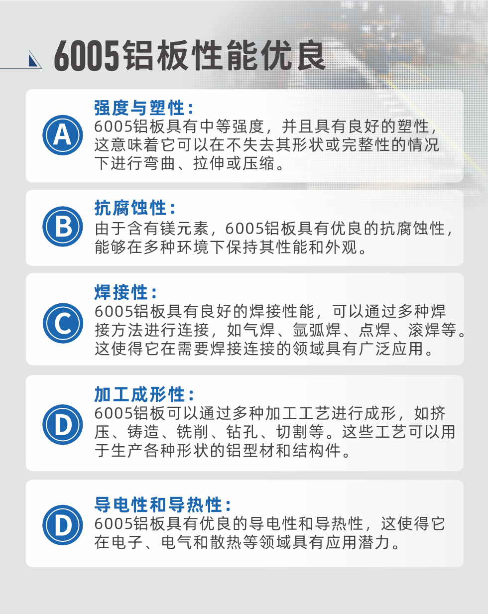 6005性能優良


強度與塑性：6005鋁板具有中等強度，并且具有良好的塑性，這意味著它可以在不失去其形狀或完整性的情況下進行彎曲、拉伸或壓縮。

抗腐蝕性：由于含有鎂元素，6005鋁板具有優良的抗腐蝕性，能夠在多種環境下保持其性能和外觀。

焊接性：6005鋁板具有良好的焊接性能，可以通過多種焊接方法進行連接，如氣焊、氬弧焊、點焊、滾焊等。這使得它在需要焊接連接的領域具有廣泛應用。

加工成形性：6005鋁板可以通過多種加工工藝進行成形，如擠壓、鑄造、銑削、鉆孔、切割等。這些工藝可以用于生產各種形狀的鋁型材和結構件。

導電性和導熱性：6005鋁板具有優良的導電性和導熱性，這使得它在電子、電氣和散熱等領域具有應用潛力。


6005產品應用

6005鋁板主要用于要求高的可塑性和良好的焊接性，在液體或氣體介質中工作的低載荷零件，如油箱，汽油或潤滑油導管，各種液體容器、船舶鈑金件和其他用深拉制作的小負荷零件：線材用來做鉚釘；擠壓型材與管材，用于要求強高大于6063合金的結構件，如梯子、電視天線等。

如需了解更多明泰鋁業產品先關信息，可點擊在線咨詢，或撥打咨詢電話：0371-67898708，專業業務經理給您詳細解答，我們可以按需定制，部分產品庫存現貨，下單即發貨，期待與您合作！