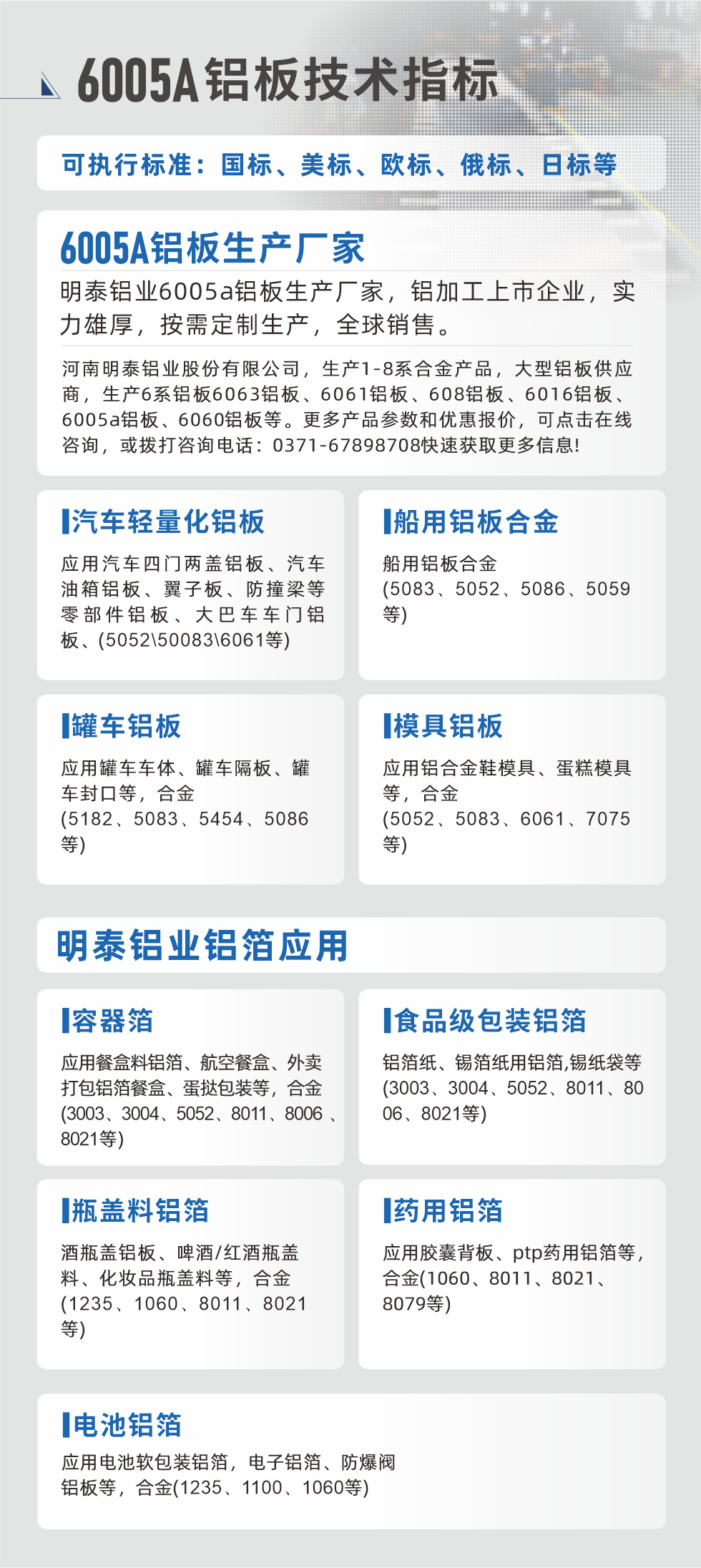 明泰大型鋁板帯箔廠家，上市公司，以下常見鋁板合金，更多產品可在網站查看，或者撥打電話咨詢：0371-67898708。

　　汽車輕量化鋁板：應用汽車四門兩蓋鋁板、汽車油箱鋁板、翼子板、防撞梁等零部件鋁板、大巴車車門鋁板、(5052、50083、6061等)

　　船用鋁板合金(5083、5052、5086、5059等)

　　罐車鋁板：應用罐車車體、罐車隔板、罐車封口等，合金(5182、5083、5454、5086等)

　　模具鋁板：應用鋁合金鞋模具、蛋糕模具等，合金(5052、5083、6061、7075等)

　　明泰鋁業鋁箔應用
　　容器箔：應用餐盒料鋁箔、航空餐盒、外賣打包鋁箔餐盒、蛋撻包裝等，合金(3003、3004、5052、8011、8006、8021等)

　　食品級包裝鋁箔：鋁箔紙、錫箔紙用鋁箔,錫紙袋等(3003、3004、5052、8011、8006、8021等)

　　瓶蓋料鋁箔：酒瓶蓋鋁板、啤酒/紅酒瓶蓋料、化妝品瓶蓋料等，合金(1235、1060、8011、8021等)

　　藥用鋁箔：應用膠囊背板、ptp藥用鋁箔等，合金(1060、8011、8021、8079等)

　　電池鋁箔：應用電池軟包裝鋁箔，電子鋁箔、防爆閥鋁板等，合金(1235、1100、1060等)

　　6005A鋁板技術指標

　　可執行標準：國標、美標、歐標、俄標、日標等

　　6005A鋁板生產廠家
　　明泰鋁業6005a鋁板生產廠家，鋁加工上市企業，實力雄厚，按需定制生產，全球銷售。

　　河南明泰鋁業股份有限公司，生產1-8系合金產品，大型鋁板供應商，生產6系鋁板6063鋁板、6061鋁板、608鋁板、6016鋁板、6005a鋁板、6060鋁板等。更多產品參數和優惠報價，可點擊在線咨詢，或撥打咨詢電話：0371-67898708快速獲取更多信息!