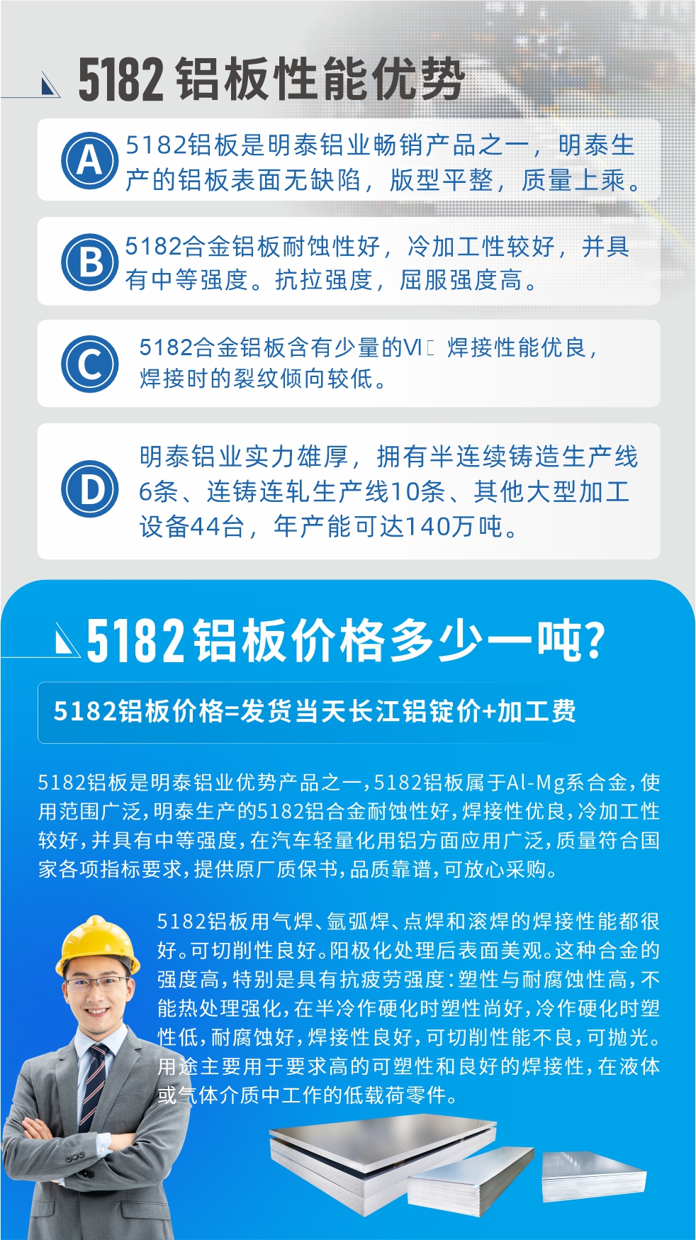 　明泰5182鋁板優(yōu)勢:1、5182鋁板是明泰鋁業(yè)暢銷產(chǎn)品之一，明泰生產(chǎn)的鋁板表面無缺陷，版型平整，質(zhì)量上乘。
2、5182合金鋁板耐蝕性好，冷加工性較好，并具有中等強度。抗拉強度，屈服強度高。
3、5182合金鋁板含有少量的Si，焊接性能優(yōu)良，焊接時的裂紋傾向較低。
4、明泰鋁業(yè)實力雄厚，擁有半連續(xù)鑄造生產(chǎn)線6條、連鑄連軋生產(chǎn)線10條、其他大型加工設(shè)備44臺，年產(chǎn)能可達140萬噸。
5182鋁板是明泰鋁業(yè)優(yōu)勢產(chǎn)品之一，5182鋁板屬于Al-Mg系合金，使用范圍廣泛，明泰生產(chǎn)的5182鋁合金耐蝕性好，焊接性優(yōu)良，冷加工性較好，并具有中等強度，在汽車輕量化用鋁方面應(yīng)用廣泛，質(zhì)量符合國家各項指標要求，提供原廠質(zhì)保書，品質(zhì)靠譜，可放心采購。
5182鋁板用氣焊、氬弧焊、點焊和滾焊的焊接性能都很好。可切削性良好。陽極化處理后表面美觀。這種合金的強度高，特別是具有抗疲勞強度：塑性與耐腐蝕性高，不能熱處理強化，，在半冷作硬化時塑性尚好，冷作硬化時塑性低，耐腐蝕好，焊接性良好，可切削性能不良，可拋光。用途主要用于要求高的可塑性和良好的焊接性，在液體或氣體介質(zhì)中工作的低載荷零件。
化學成分:含鋁(Al) 余量
鋅(Zn)≤0.25;鉻(Cr)≤0.10;硅(Si)≤0.20;鐵(Fe)0.000～0.350;錳(Mn)0.20～0.50;鎂(Mg)4.0～5.0;鈦(Ti)≤0.10;銅(Cu)≤0.15
力學性能:抗拉強度 σb (MPa)：≥175;條件屈服強度 σ0.2 (MPa)：≥80;伸長率 δ5 (%)：≥15
注 ：管材室溫力學性能;試樣尺寸：所有壁厚
