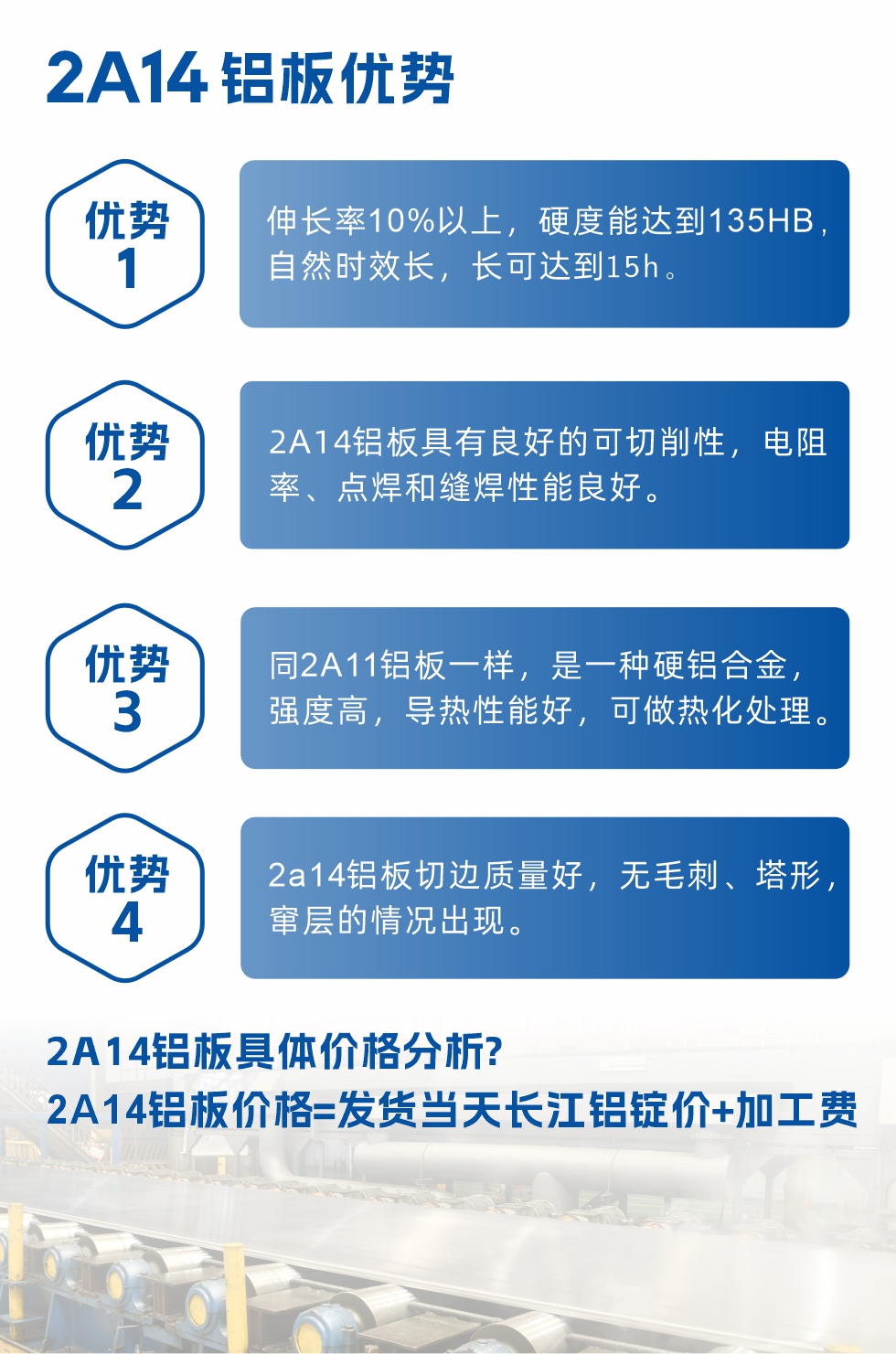 2A14鋁板性能優(yōu)勢(shì)介紹：
　　1、伸長(zhǎng)率10%以上，硬度能達(dá)到135HB，自然時(shí)效長(zhǎng)，長(zhǎng)可達(dá)到15h。
　　2、2a14鋁板具有良好的可切削性，電阻率、點(diǎn)焊和縫焊性能良好。
　　3、同2A11鋁板一樣，是一種硬鋁合金，強(qiáng)度高，導(dǎo)熱性能好，可做熱化處理。
　　4、2a14鋁板切邊質(zhì)量好，無(wú)毛刺、塔形，竄層的情況出現(xiàn)。
　　2a14鋁板具體價(jià)格分析：
　　2a14鋁板價(jià)格=發(fā)貨當(dāng)天長(zhǎng)江鋁錠價(jià)+加工費(fèi)