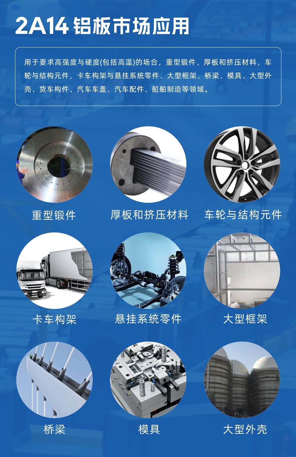 2A14鋁板市場(chǎng)應(yīng)用：

用于要求高強(qiáng)度與硬度(包括高溫)的場(chǎng)合，重型鍛件、厚板和擠壓材料，車輪與結(jié)構(gòu)元件，卡車構(gòu)架與懸掛系統(tǒng)零件、大型框架、橋梁、模具、大型外殼、貨車構(gòu)件、汽車車蓋、汽車配件、船舶制造等領(lǐng)域。
