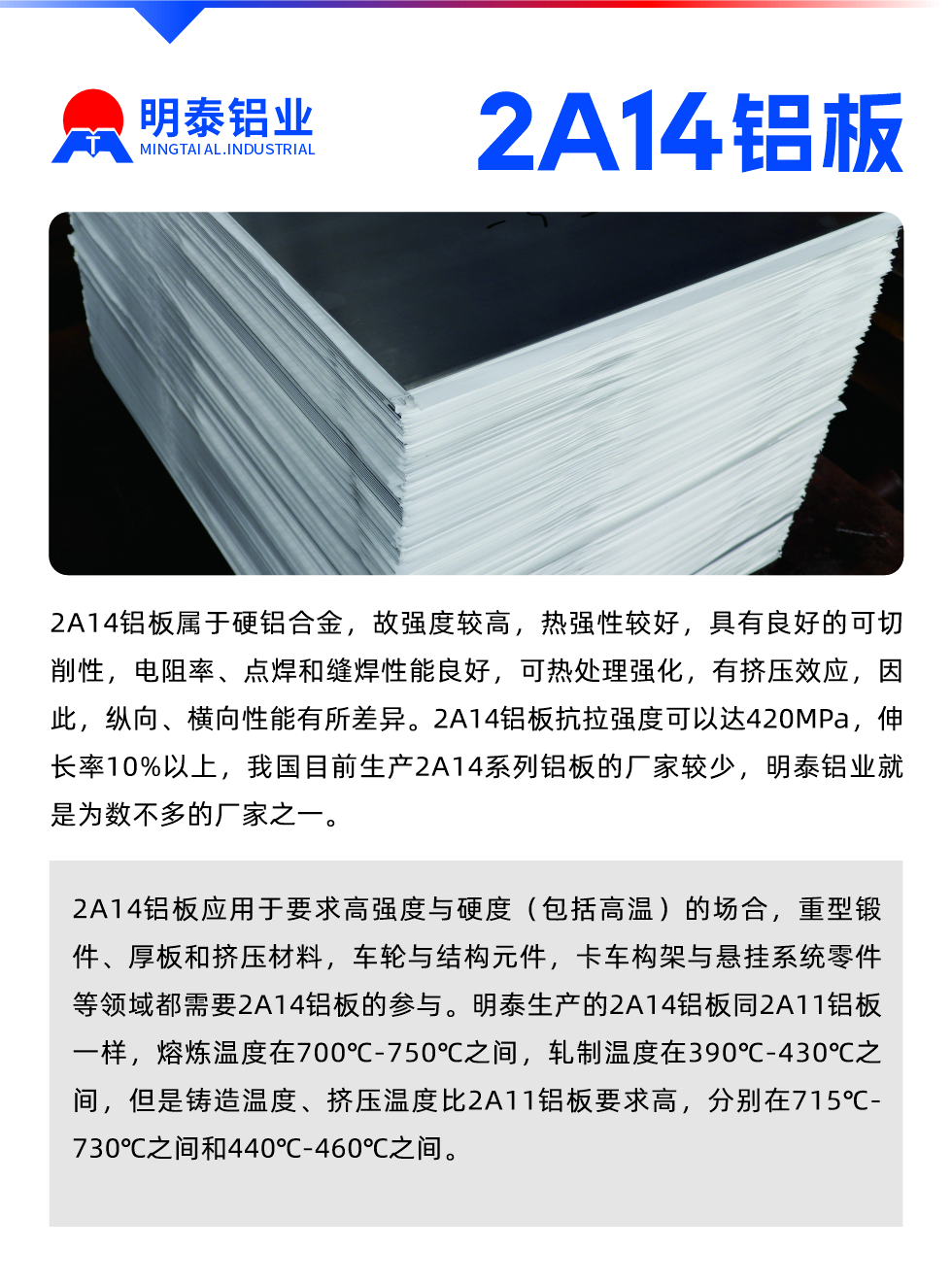2A14鋁板屬于硬鋁合金，故強(qiáng)度較高，熱強(qiáng)性較好，具有良好的可切削性，電阻率、點(diǎn)焊和縫焊性能良好，可熱處理強(qiáng)化，有擠壓效應(yīng)，因此，縱向、橫向性能有所差異。2A14鋁板抗拉強(qiáng)度可以達(dá)420MPa，伸長(zhǎng)率10%以上，我國(guó)目前生產(chǎn)2A14系列鋁板的廠家較少，明泰鋁業(yè)就是為數(shù)不多的廠家之一。2A14鋁板應(yīng)用于要求高強(qiáng)度與硬度（包括高溫）的場(chǎng)合，重型鍛件、厚板和擠壓材料，車輪與結(jié)構(gòu)元件，卡車構(gòu)架與懸掛系統(tǒng)零件等領(lǐng)域都需要2A14鋁板的參與。明泰生產(chǎn)的2A14鋁板同2A11鋁板一樣，熔煉溫度在700℃-750℃之間，軋制溫度在390℃-430℃之間，但是鑄造溫度、擠壓溫度比2A11鋁板要求高，分別在715℃-730℃之間和440℃-460℃之間。

