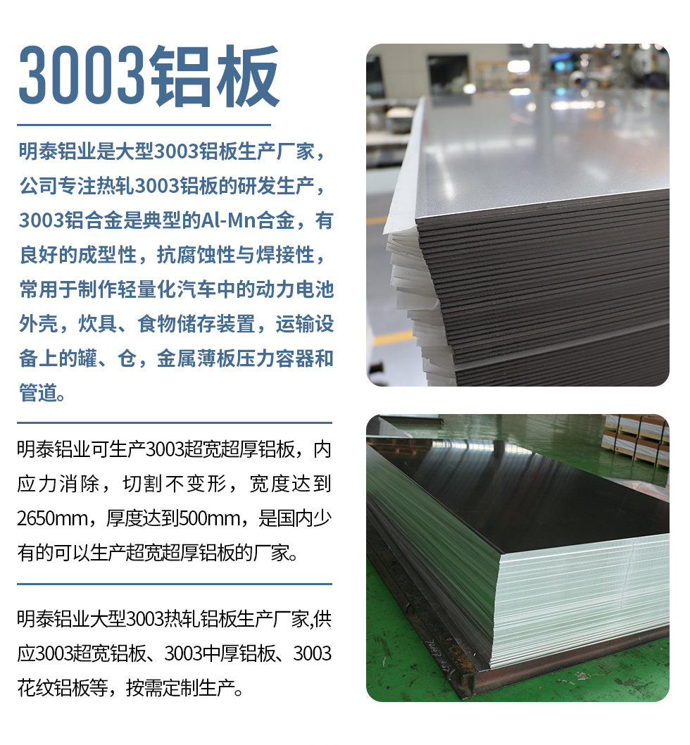明泰鋁業(yè)是大型3003鋁板生產(chǎn)廠(chǎng)家，公司專(zhuān)注熱軋3003鋁板的研發(fā)生產(chǎn)，3003鋁合金是典型的Al-Mn合金，有良好的成型性，抗腐蝕性與焊接性，常用于制作輕量化汽車(chē)中的動(dòng)力電池外殼，炊具、食物儲(chǔ)存裝置，運(yùn)輸設(shè)備上的罐、倉(cāng)，金屬薄板壓力容器和管道。

　　明泰鋁業(yè)可生產(chǎn)3003超寬超厚鋁板，內(nèi)應(yīng)力消除，切割不變形，寬度達(dá)到2650mm，厚度達(dá)到500mm，是國(guó)內(nèi)少有的可以生產(chǎn)超寬超厚鋁板的廠(chǎng)家。

　　明泰鋁業(yè)大型3003熱軋鋁板生產(chǎn)廠(chǎng)家,供應(yīng)3003超寬鋁板、3003中厚鋁板、3003花紋鋁板等，按需定制生產(chǎn)。