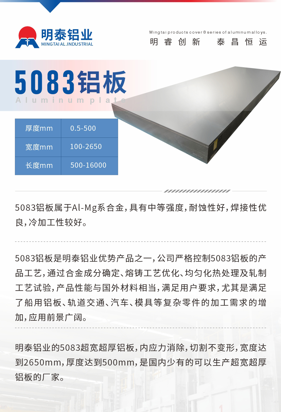 5083鋁板屬于Al-Mg系合金，具有中等強(qiáng)度，耐蝕性好，焊接性?xún)?yōu)良，冷加工性較好。
　　5083鋁板是明泰鋁業(yè)優(yōu)勢(shì)產(chǎn)品之一，公司嚴(yán)格控制5083鋁板的產(chǎn)品工藝，通過(guò)合金成分確定、熔鑄工藝優(yōu)化、均勻化熱處理及軋制工藝試驗(yàn)，產(chǎn)品性能與國(guó)外材料相當(dāng)，滿(mǎn)足用戶(hù)要求，尤其是滿(mǎn)足了船用鋁板、軌道交通、汽車(chē)、模具等復(fù)雜零件的加工需求的增加，應(yīng)用前景廣闊。
　　明泰鋁業(yè)的5083超寬超厚鋁板，內(nèi)應(yīng)力消除，切割不變形，寬度達(dá)到2650mm，厚度達(dá)到500mm，是國(guó)內(nèi)少有的可以生產(chǎn)超寬超厚鋁板的廠家。
