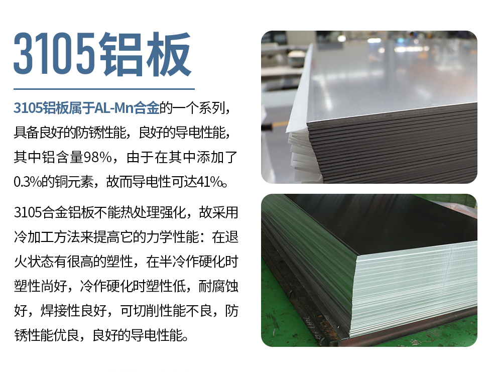 3105鋁板屬于AL-Mn合金的一個系列，具備良好的防銹性能，良好的導電性能，其中鋁含量98%，由于在其中添加了0.3%的銅元素，故而導電性可達41%。
3105合金鋁板不能熱處理強化，故采用冷加工方法來提高它的力學性能：在退火狀態有很高的塑性，在半冷作硬化時塑性尚好，冷作硬化時塑性低，耐腐蝕好，焊接性良好，可切削性能不良，防銹性能優良，良好的導電性能。