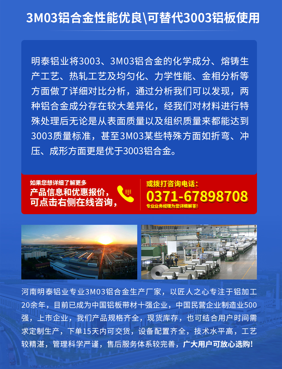 3M03鋁合金性能優良|可替代3003鋁板使用
明泰鋁業將3003、3M03鋁合金的化學成分、熔鑄生產工藝、熱軋工藝及均勻化、力學性能、金相分析等方面做了詳細對比分析，通過分析我們可以發現，兩種鋁合金成分存在較大差異化，經我們對材料進行特殊處理后無論是從表面質量以及組織質量來都能達到3003質量標準，甚至3M03某些特殊方面如折彎、沖壓、成形方面更是優于3003鋁合金。河南明泰鋁業專業3M03鋁合金生產廠家，以匠人之心專注于鋁加工20余年，目前已成為中國鋁板帶材一強企業，中國民營企業制造業500強，上市企業，我們產品規格齊全，現貨庫存，也可結合用戶時間需求定制生產，下單15天內可交貨，設備配置齊全，技術水平高，工藝較精湛，管理科學嚴謹，售后服務體系較完善，廣大用戶可放心選購!